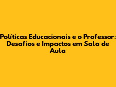 Políticas Educacionais e o Professor: Desafios e Impactos em Sala de Aula