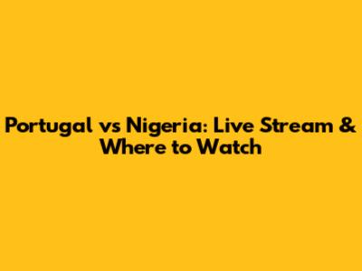 Portugal vs Nigeria: Live Stream & Where to Watch