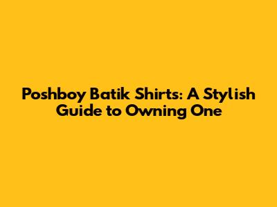 Poshboy Batik Shirts: A Stylish Guide to Owning One