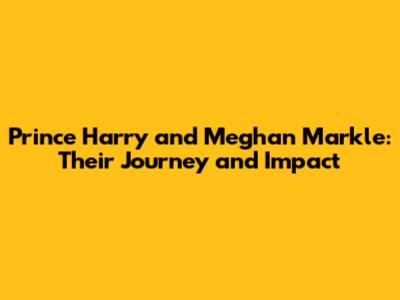 Prince Harry and Meghan Markle: Their Journey and Impact