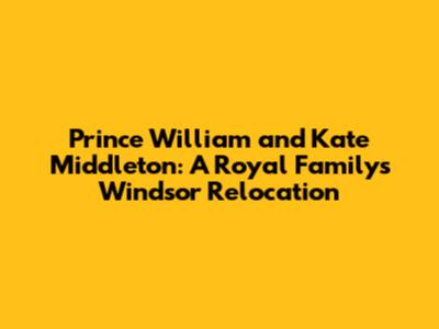 Prince William and Kate Middleton: A Royal Family's Windsor Relocation