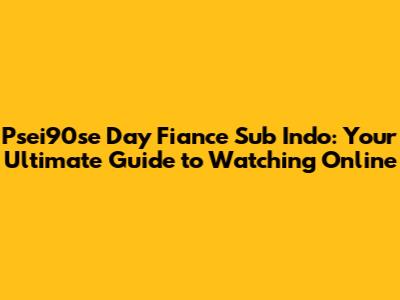 Psei90se Day Fiance Sub Indo: Your Ultimate Guide to Watching Online