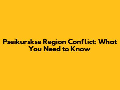 Pseikurskse Region Conflict: What You Need to Know