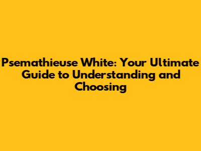 Psemathieuse White: Your Ultimate Guide to Understanding and Choosing