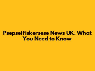 Psepseifiskersese News UK: What You Need to Know