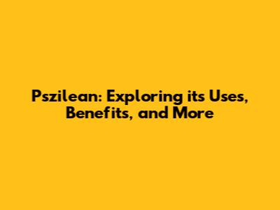 Pszilean: Exploring its Uses, Benefits, and More
