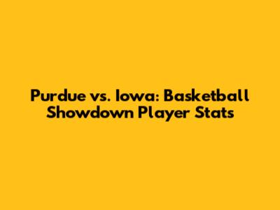 Purdue vs. Iowa: Basketball Showdown Player Stats