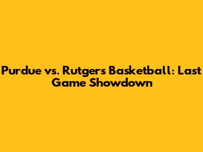 Purdue vs. Rutgers Basketball: Last Game Showdown