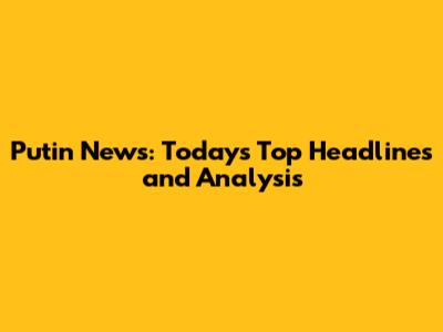 Putin News: Today's Top Headlines and Analysis