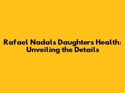 Rafael Nadal's Daughter's Health: Unveiling the Details