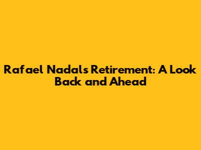 Rafael Nadal's Retirement: A Look Back and Ahead
