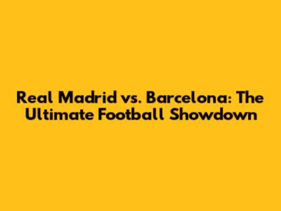Real Madrid vs. Barcelona: The Ultimate Football Showdown