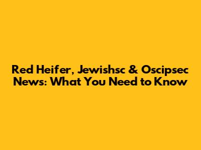 Red Heifer, Jewishsc & Oscipsec News: What You Need to Know