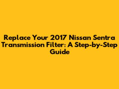 Replace Your 2017 Nissan Sentra Transmission Filter: A Step-by-Step Guide