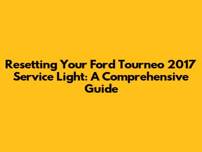 Resetting Your Ford Tourneo 2017 Service Light: A Comprehensive Guide