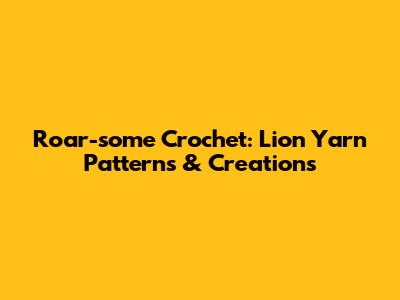 Roar-some Crochet: Lion Yarn Patterns & Creations