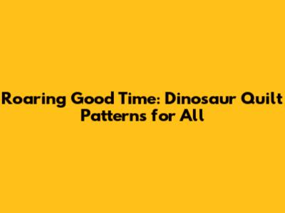 Roaring Good Time: Dinosaur Quilt Patterns for All
