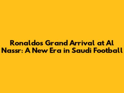 Ronaldo's Grand Arrival at Al Nassr: A New Era in Saudi Football