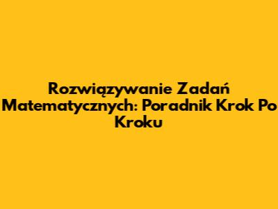 Rozwiązywanie Zadań Matematycznych: Poradnik Krok Po Kroku