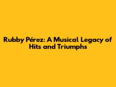 Rubby Pérez: A Musical Legacy of Hits and Triumphs