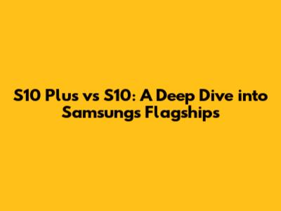 S10 Plus vs S10: A Deep Dive into Samsung's Flagships