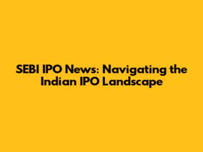 SEBI IPO News: Navigating the Indian IPO Landscape