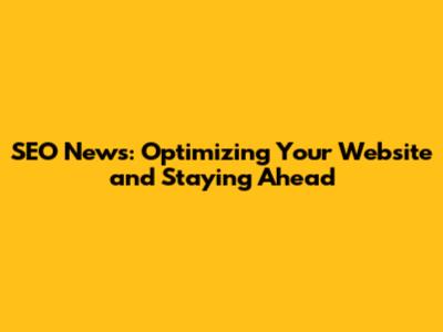 SEO News: Optimizing Your Website and Staying Ahead