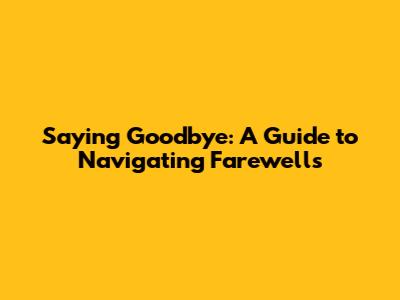 Saying Goodbye: A Guide to Navigating Farewells