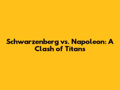 Schwarzenberg vs. Napoleon: A Clash of Titans