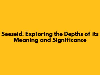 Seeseid: Exploring the Depths of its Meaning and Significance