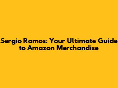 Sergio Ramos: Your Ultimate Guide to Amazon Merchandise