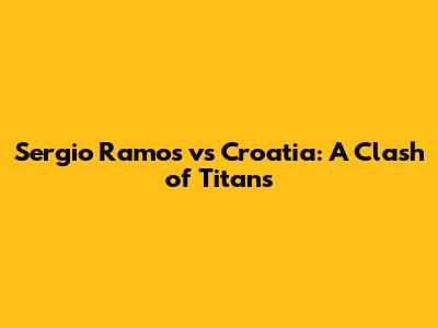 Sergio Ramos vs Croatia: A Clash of Titans