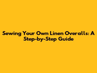 Sewing Your Own Linen Overalls: A Step-by-Step Guide