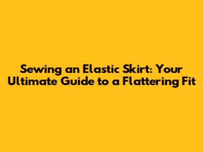 Sewing an Elastic Skirt: Your Ultimate Guide to a Flattering Fit