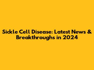Sickle Cell Disease: Latest News & Breakthroughs in 2024