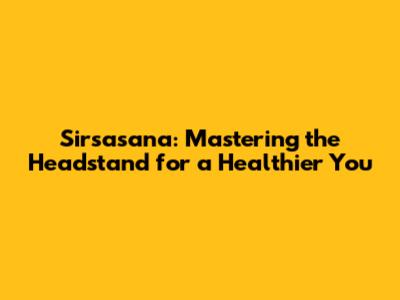 Sirsasana: Mastering the Headstand for a Healthier You