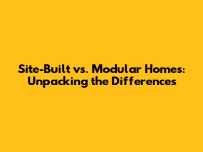 Site-Built vs. Modular Homes: Unpacking the Differences