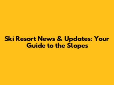 Ski Resort News & Updates: Your Guide to the Slopes