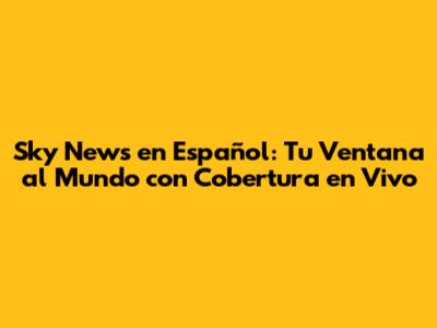 Sky News en Español: Tu Ventana al Mundo con Cobertura en Vivo