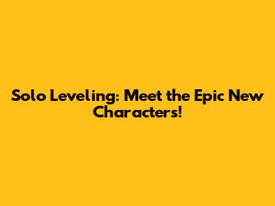 Solo Leveling: Meet the Epic New Characters!