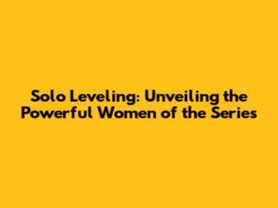 Solo Leveling: Unveiling the Powerful Women of the Series