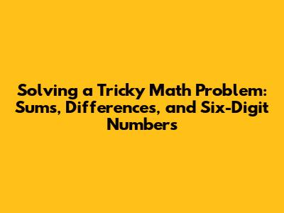 Solving a Tricky Math Problem: Sums, Differences, and Six-Digit Numbers