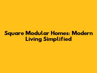 Square Modular Homes: Modern Living Simplified