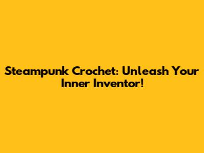 Steampunk Crochet: Unleash Your Inner Inventor!