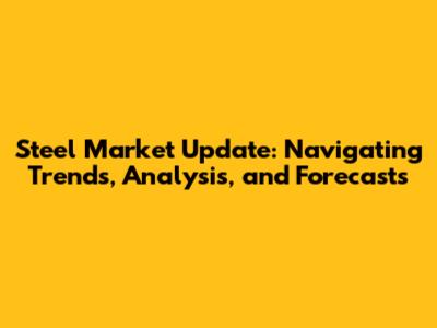 Steel Market Update: Navigating Trends, Analysis, and Forecasts
