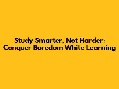 Study Smarter, Not Harder: Conquer Boredom While Learning