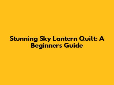 Stunning Sky Lantern Quilt: A Beginner's Guide