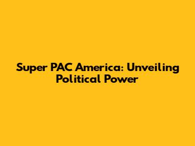 Super PAC America: Unveiling Political Power
