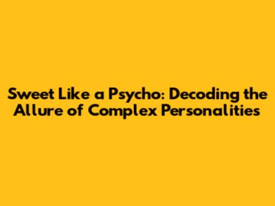 Sweet Like a Psycho: Decoding the Allure of Complex Personalities