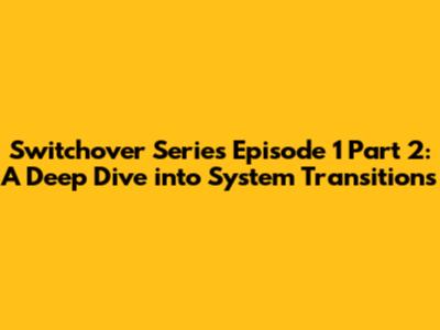 Switchover Series Episode 1 Part 2: A Deep Dive into System Transitions